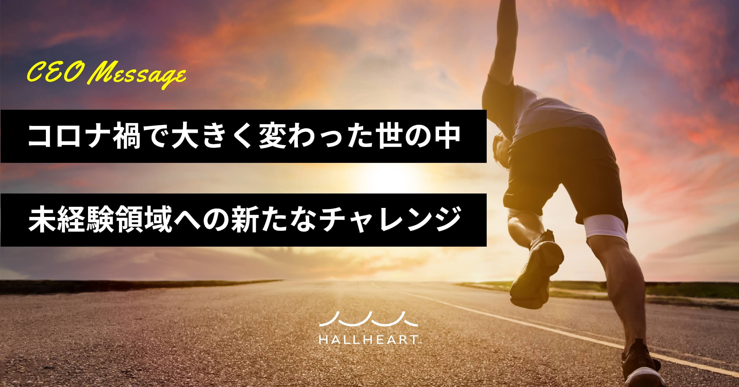 CEO Message『コロナ禍で大きく変わった世の中 未経験領域への新たなチャレンジ』HALLHEART